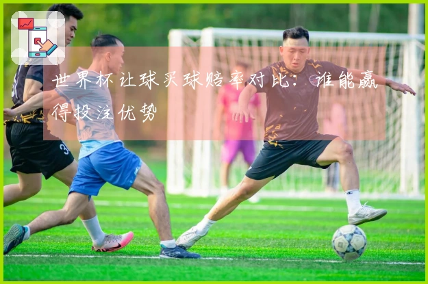 世界杯让球买球赔率对比：谁能赢得投注优势